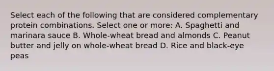 Select each of the following that are considered complementary protein combinations. Select one or more: A. Spaghetti and marinara sauce B. Whole-wheat bread and almonds C. Peanut butter and jelly on whole-wheat bread D. Rice and black-eye peas