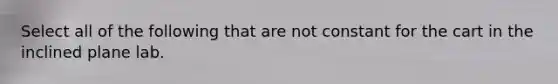 Select all of the following that are not constant for the cart in the inclined plane lab.