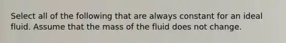 Select all of the following that are always constant for an ideal fluid. Assume that the mass of the fluid does not change.