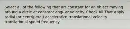 Select all of the following that are constant for an object moving around a circle at constant angular velocity. Check All That Apply radial (or centripetal) acceleration translational velocity translational speed frequency