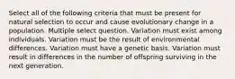 Select all of the following criteria that must be present for natural selection to occur and cause evolutionary change in a population. Multiple select question. Variation must exist among individuals. Variation must be the result of environmental differences. Variation must have a genetic basis. Variation must result in differences in the number of offspring surviving in the next generation.