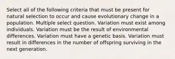 Select all of the following criteria that must be present for natural selection to occur and cause evolutionary change in a population. Multiple select question. Variation must exist among individuals. Variation must be the result of environmental differences. Variation must have a genetic basis. Variation must result in differences in the number of offspring surviving in the next generation.