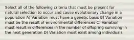 Select all of the following criteria that must be present for natural selection to occur and cause evolutionary change in a population A) Variation must have a genetic basis B) Variation must be the result of environmental differences C) Variation must result in differences in the number of offspring surviving in the next generation D) Variation must exist among individuals