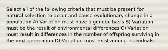 Select all of the following criteria that must be present for natural selection to occur and cause evolutionary change in a population A) Variation must have a genetic basis B) Variation must be the result of environmental differences C) Variation must result in differences in the number of offspring surviving in the next generation D) Variation must exist among individuals