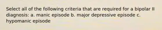 Select all of the following criteria that are required for a bipolar II diagnosis: a. manic episode b. major depressive episode c. hypomanic episode