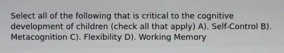 Select all of the following that is critical to the cognitive development of children (check all that apply) A). Self-Control B). Metacognition C). Flexibility D). Working Memory