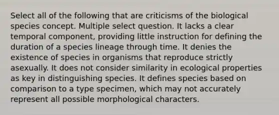 Select all of the following that are criticisms of the biological species concept. Multiple select question. It lacks a clear temporal component, providing little instruction for defining the duration of a species lineage through time. It denies the existence of species in organisms that reproduce strictly asexually. It does not consider similarity in ecological properties as key in distinguishing species. It defines species based on comparison to a type specimen, which may not accurately represent all possible morphological characters.