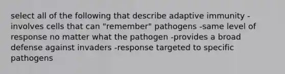 select all of the following that describe adaptive immunity -involves cells that can "remember" pathogens -same level of response no matter what the pathogen -provides a broad defense against invaders -response targeted to specific pathogens