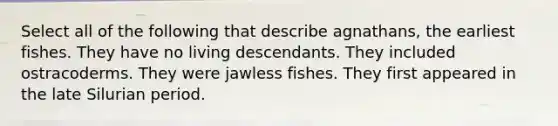 Select all of the following that describe agnathans, the earliest fishes. They have no living descendants. They included ostracoderms. They were jawless fishes. They first appeared in the late Silurian period.