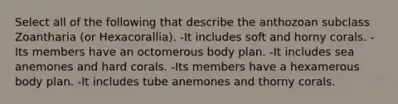 Select all of the following that describe the anthozoan subclass Zoantharia (or Hexacorallia). -It includes soft and horny corals. -Its members have an octomerous body plan. -It includes sea anemones and hard corals. -Its members have a hexamerous body plan. -It includes tube anemones and thorny corals.