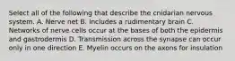 Select all of the following that describe the cnidarian nervous system. A. Nerve net B. Includes a rudimentary brain C. Networks of nerve cells occur at the bases of both the epidermis and gastrodermis D. Transmission across the synapse can occur only in one direction E. Myelin occurs on the axons for insulation