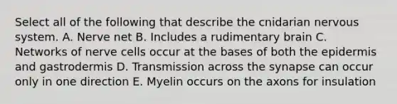 Select all of the following that describe the cnidarian nervous system. A. Nerve net B. Includes a rudimentary brain C. Networks of nerve cells occur at the bases of both the epidermis and gastrodermis D. Transmission across the synapse can occur only in one direction E. Myelin occurs on the axons for insulation