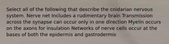 Select all of the following that describe the cnidarian nervous system. Nerve net Includes a rudimentary brain Transmission across the synapse can occur only in one direction Myelin occurs on the axons for insulation Networks of nerve cells occur at the bases of both the epidermis and gastrodermis