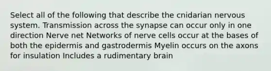 Select all of the following that describe the cnidarian <a href='https://www.questionai.com/knowledge/kThdVqrsqy-nervous-system' class='anchor-knowledge'>nervous system</a>. Transmission across <a href='https://www.questionai.com/knowledge/kTCXU7vaKU-the-synapse' class='anchor-knowledge'>the synapse</a> can occur only in one direction Nerve net Networks of nerve cells occur at the bases of both <a href='https://www.questionai.com/knowledge/kBFgQMpq6s-the-epidermis' class='anchor-knowledge'>the epidermis</a> and gastrodermis Myelin occurs on the axons for insulation Includes a rudimentary brain