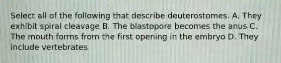 Select all of the following that describe deuterostomes. A. They exhibit spiral cleavage B. The blastopore becomes the anus C. The mouth forms from the first opening in the embryo D. They include vertebrates