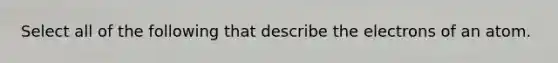 Select all of the following that describe the electrons of an atom.