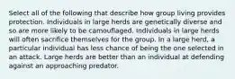 Select all of the following that describe how group living provides protection. Individuals in large herds are genetically diverse and so are more likely to be camouflaged. Individuals in large herds will often sacrifice themselves for the group. In a large herd, a particular individual has less chance of being the one selected in an attack. Large herds are better than an individual at defending against an approaching predator.