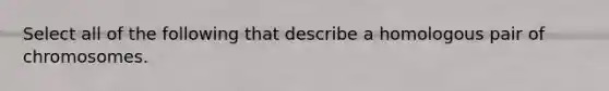 Select all of the following that describe a homologous pair of chromosomes.