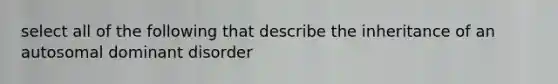 select all of the following that describe the inheritance of an autosomal dominant disorder