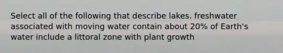 Select all of the following that describe lakes. freshwater associated with moving water contain about 20% of Earth's water include a littoral zone with plant growth