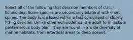 Select all of the following that describe members of class Echinoidea. Some species are secondarily bilateral with short spines. The body is enclosed within a test comprised of closely fitting ossicles. Unlike other echinoderms, the adult form lacks a pentamerous body plan. They are found in a wide diversity of marine habitats, from intertidal areas to deep oceans.