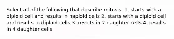 Select all of the following that describe mitosis. 1. starts with a diploid cell and results in haploid cells 2. starts with a diploid cell and results in diploid cells 3. results in 2 daughter cells 4. results in 4 daughter cells