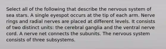 Select all of the following that describe the nervous system of sea stars. A single eyespot occurs at the tip of each arm. Nerve rings and radial nerves are placed at different levels. It consists of two distinct units: the cerebral ganglia and the ventral nerve cord. A nerve net connects the subunits. The nervous system consists of three subsystems.