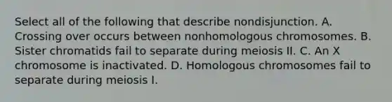 Select all of the following that describe nondisjunction. A. Crossing over occurs between nonhomologous chromosomes. B. Sister chromatids fail to separate during meiosis II. C. An X chromosome is inactivated. D. Homologous chromosomes fail to separate during meiosis I.