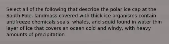 Select all of the following that describe the polar ice cap at the South Pole. landmass covered with thick ice organisms contain antifreeze chemicals seals, whales, and squid found in water thin layer of ice that covers an ocean cold and windy, with heavy amounts of precipitation