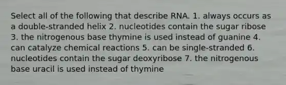 Select all of the following that describe RNA. 1. always occurs as a double-stranded helix 2. nucleotides contain the sugar ribose 3. the nitrogenous base thymine is used instead of guanine 4. can catalyze chemical reactions 5. can be single-stranded 6. nucleotides contain the sugar deoxyribose 7. the nitrogenous base uracil is used instead of thymine