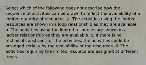 Select which of the following does not describe how the sequence of activities can be drawn to reflect the availability of a limited quantity of resources .a. The activities using the limited resources are shown in a loop relationship as they are available. b. The activities using the limited resources are shown in a ladder relationship as they are available. c. If there is no technical constraint for the activities, the activities could be arranged serially by the availability of the resources. d. The activities requiring the limited resource are assigned at different times.