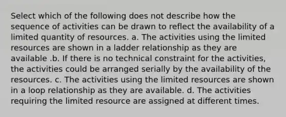 Select which of the following does not describe how the sequence of activities can be drawn to reflect the availability of a limited quantity of resources. a. The activities using the limited resources are shown in a ladder relationship as they are available .b. If there is no technical constraint for the activities, the activities could be arranged serially by the availability of the resources. c. The activities using the limited resources are shown in a loop relationship as they are available. d. The activities requiring the limited resource are assigned at different times.