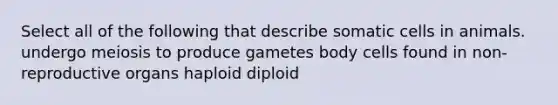 Select all of the following that describe somatic cells in animals. undergo meiosis to produce gametes body cells found in non-reproductive organs haploid diploid