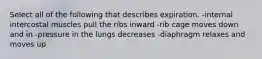 Select all of the following that describes expiration. -internal intercostal muscles pull the ribs inward -rib cage moves down and in -pressure in the lungs decreases -diaphragm relaxes and moves up
