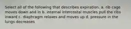 Select all of the following that describes expiration. a. rib cage moves down and in b. internal intercostal muscles pull the ribs inward c. diaphragm relaxes and moves up d. pressure in the lungs decreases