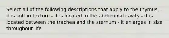 Select all of the following descriptions that apply to the thymus. - it is soft in texture - It is located in the abdominal cavity - it is located between the trachea and the sternum - it enlarges in size throughout life