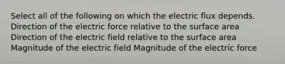 Select all of the following on which the electric flux depends. Direction of the electric force relative to the surface area Direction of the electric field relative to the surface area Magnitude of the electric field Magnitude of the electric force