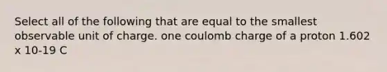 Select all of the following that are equal to the smallest observable unit of charge. one coulomb charge of a proton 1.602 x 10-19 C