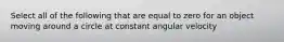 Select all of the following that are equal to zero for an object moving around a circle at constant angular velocity