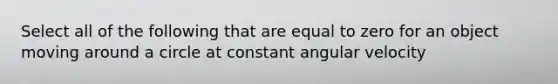 Select all of the following that are equal to zero for an object moving around a circle at constant angular velocity