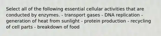 Select all of the following essential cellular activities that are conducted by enzymes. - transport gases - DNA replication - generation of heat from sunlight - protein production - recycling of cell parts - breakdown of food