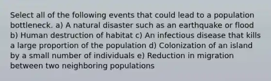 Select all of the following events that could lead to a population bottleneck. a) A natural disaster such as an earthquake or flood b) Human destruction of habitat c) An infectious disease that kills a large proportion of the population d) Colonization of an island by a small number of individuals e) Reduction in migration between two neighboring populations