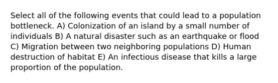 Select all of the following events that could lead to a population bottleneck. A) Colonization of an island by a small number of individuals B) A natural disaster such as an earthquake or flood C) Migration between two neighboring populations D) Human destruction of habitat E) An infectious disease that kills a large proportion of the population.