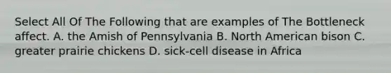 Select All Of The Following that are examples of The Bottleneck affect. A. the Amish of Pennsylvania B. North American bison C. greater prairie chickens D. sick-cell disease in Africa