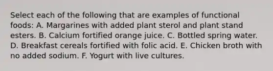 Select each of the following that are examples of functional foods: A. Margarines with added plant sterol and plant stand esters. B. Calcium fortified orange juice. C. Bottled spring water. D. Breakfast cereals fortified with folic acid. E. Chicken broth with no added sodium. F. Yogurt with live cultures.