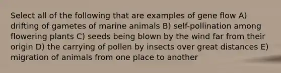 Select all of the following that are examples of gene flow A) drifting of gametes of marine animals B) self-pollination among flowering plants C) seeds being blown by the wind far from their origin D) the carrying of pollen by insects over great distances E) migration of animals from one place to another