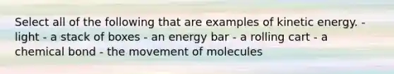 Select all of the following that are examples of kinetic energy. - light - a stack of boxes - an energy bar - a rolling cart - a chemical bond - the movement of molecules