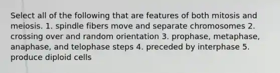 Select all of the following that are features of both mitosis and meiosis. 1. spindle fibers move and separate chromosomes 2. crossing over and random orientation 3. prophase, metaphase, anaphase, and telophase steps 4. preceded by interphase 5. produce diploid cells