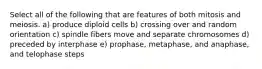 Select all of the following that are features of both mitosis and meiosis. a) produce diploid cells b) crossing over and random orientation c) spindle fibers move and separate chromosomes d) preceded by interphase e) prophase, metaphase, and anaphase, and telophase steps