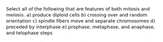 Select all of the following that are features of both mitosis and meiosis. a) produce diploid cells b) crossing over and random orientation c) spindle fibers move and separate chromosomes d) preceded by interphase e) prophase, metaphase, and anaphase, and telophase steps